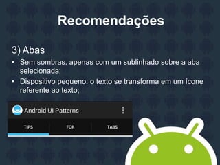 Recomendações
3) Abas
• Sem sombras, apenas com um sublinhado sobre a aba
selecionada;
• Dispositivo pequeno: o texto se transforma em um ícone
referente ao texto;
 