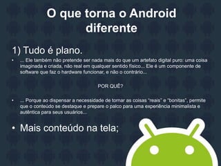 O que torna o Android
diferente
1) Tudo é plano.
• ... Ele também não pretende ser nada mais do que um artefato digital puro: uma coisa
imaginada e criada, não real em qualquer sentido físico... Ele é um componente de
software que faz o hardware funcionar, e não o contrário...
POR QUÊ?
• ... Porque ao dispensar a necessidade de tornar as coisas “reais” e “bonitas”, permite
que o conteúdo se destaque e prepare o palco para uma experiência minimalista e
autêntica para seus usuários...
• Mais conteúdo na tela;
 