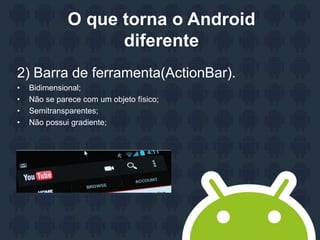 O que torna o Android
diferente
2) Barra de ferramenta(ActionBar).
• Bidimensional;
• Não se parece com um objeto físico;
• Semitransparentes;
• Não possui gradiente;
 