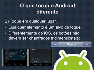 O que torna o Android
diferente
2) Toque em qualquer lugar.
• Qualquer elemento é um alvo de toque;
• Diferentemente do iOS, os botões não
devem ser chanfrados tridimensionais;
 