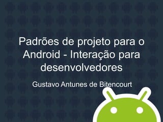 Padrões de projeto para o
Android - Interação para
desenvolvedores
Gustavo Antunes de Bitencourt
 