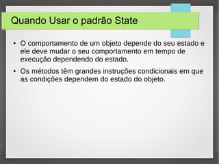 Quando Usar o padrão State 
● O comportamento de um objeto depende do seu estado e 
ele deve mudar o seu comportamento em tempo de 
execução dependendo do estado. 
● Os métodos têm grandes instruções condicionais em que 
as condições dependem do estado do objeto. 
 