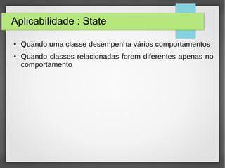 Aplicabilidade : State 
● Quando uma classe desempenha vários comportamentos 
● Quando classes relacionadas forem diferentes apenas no 
comportamento 
 