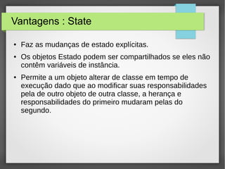 Vantagens : State 
● Faz as mudanças de estado explícitas. 
● Os objetos Estado podem ser compartilhados se eles não 
contêm variáveis d e instância. 
● Permite a um objeto alterar de classe em tempo de 
execução dado que ao modificar suas responsabilidades 
pela de outro objeto de outra classe, a herança e 
responsabilidades do primeiro mudaram pelas do 
segundo. 
 
