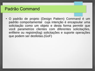 Padrão Command 
● O padrão de projeto (Design Pattern) Command é um 
padrão comportamental cuja intenção é encapsular uma 
solicitação como um objeto e desta forma permitir que 
você parametrize clientes com diferentes solicitações, 
enfileire ou registre(log) solicitações e suporte operações 
que podem ser desfeitas.(GoF) 
 