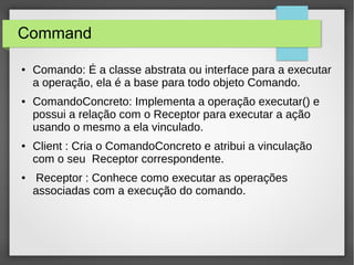 Command 
● Comando: É a classe abstrata ou interface para a executar 
a operação, ela é a base para todo objeto Comando. 
● ComandoConcreto: Implementa a operação executar() e 
possui a relação com o Receptor para executar a ação 
usando o mesmo a ela vinculado. 
● Client : Cria o ComandoConcreto e atribui a vinculação 
com o seu Receptor correspondente. 
● Receptor : Conhece como executar as operações 
associadas com a execução do comando. 
 