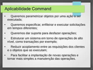 Aplicabilidade Command 
● Queremos parametrizar objetos por uma ação a ser 
executada; 
● Queremos especificar, enfileirar e executar solicitações 
em tempos diferentes; 
● Queremos dar suporte para desfazer operações; 
● Estruturar um sistema em torno de operações de alto 
nível, como transações por exemplo; 
● Reduzir acoplamento entre as requisições dos clientes 
e o objetos que as executam; 
● Para facilitar a implantação de novas operações e 
tornar mais simples a manutenção das operações. 
 