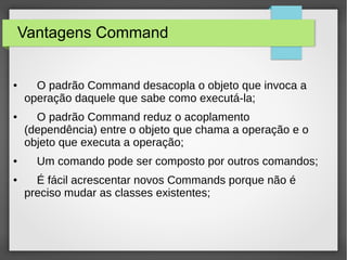 Vantagens Command 
● O padrão Command desacopla o objeto que invoca a 
operação daquele que sabe como executá-la; 
● O padrão Command reduz o acoplamento 
(dependência) entre o objeto que chama a operação e o 
objeto que executa a operação; 
● Um comando pode ser composto por outros comandos; 
● É fácil acrescentar novos Commands porque não é 
preciso mudar as classes existentes; 
 