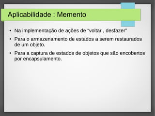 Aplicabilidade : Memento 
● Na implementação de ações de “voltar , desfazer” 
● Para o armazenamento de estados a serem restaurados 
de um objeto. 
● Para a captura de estados de objetos que são encobertos 
por encapsulamento. 
 