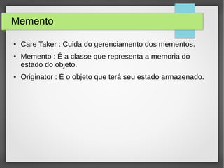Memento 
● Care Taker : Cuida do gerenciamento dos mementos. 
● Memento : É a classe que representa a memoria do 
estado do objeto. 
● Originator : É o objeto que terá seu estado armazenado. 
 