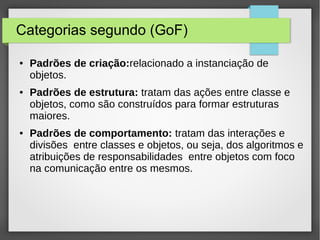 Categorias segundo (GoF) 
● Padrões de criação:relacionado a instanciação de 
objetos. 
● Padrões de estrutura: tratam das ações entre classe e 
objetos, como são construídos para formar estruturas 
maiores. 
● Padrões de comportamento: tratam das interações e 
divisões entre classes e objetos, ou seja, dos algoritmos e 
atribuições de responsabilidades entre objetos com foco 
na comunicação entre os mesmos. 
 