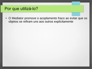 Por que utilizá-lo? 
● O Mediator promove o acoplamento fraco ao evitar que os 
objetos se refiram uns aos outros explicitamente 
 