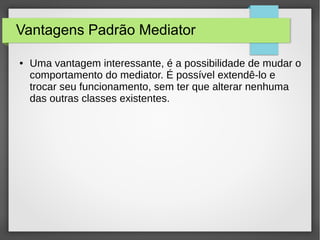Vantagens Padrão Mediator 
● Uma vantagem interessante, é a possibilidade de mudar o 
comportamento do mediator. É possível extendê-lo e 
trocar seu funcionamento, sem ter que alterar nenhuma 
das outras classes existentes. 
 
