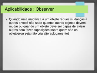 Aplicabilidade : Observer 
● Quando uma mudança a um objeto requer mudanças a 
outros e você não sabe quantos outros objetos devem 
mudar ou quando um objeto deve ser capaz de avisar 
outros sem fazer suposições sobre quem são os 
objetos(ou seja não cria alto aclopamento) 
 