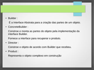 ● Builder : 
É a Interface Abstrata para a criação das partes de um objeto. 
● ConcreteBuilder : 
Constroe e monta as partes do objeto pela implementação da 
interface Builder. 
Fornece a interface para recuperar o produto. 
● Director : 
Constroe o objeto de acordo com Builder que recebeu. 
● Product : 
Representa o objeto complexo em construção 
 