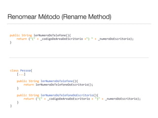 Renomear Método (Rename Method) 
public 
String 
lerNumeroDoTelefone(){ 
return 
("(" 
+ 
_codigoDeAreaDoEScritorio 
+") 
" 
+ 
_numeroDoEscritorio); 
} 
class 
Pessoa{ 
[...] 
public 
String 
lerNumeroDoTelefone(){ 
return 
lerNumeroDoTelefoneDoEscritorio(); 
} 
public 
String 
lerNumeroDoTelefoneDoEscritorio(){ 
return 
("(" 
+ 
_codigoDeAreaDoEscritorio 
+ 
")" 
+ 
_numeroDoEscritorio); 
} 
} 
 