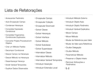 Lista de Refatorações 
• Acrescentar Parâmetro 
• Auto-Encapsular Campo 
• Condensar Hierarquia 
• Consolidar Expressão 
Condicional 
• Consolidar Fragmentos 
Condicionais Duplicados 
• Converter Projeto Procedural em 
Objetos 
• Criar um Método Padrão 
• Decompor Condicional 
• Descer Campo na Hierarquia 
• Descer Método na Hierarquia 
• Desembaraçar Herança 
• Dividir Variável Temporária 
• Duplicar Dados Observados 
• Encapsular Campo 
• Encapsular Coleção 
• Encapsular Downcast 
• Extrair Classe 
• Extrair Hierarquia 
• Extrair Interface 
• Extrair Método 
• Extrair Subclasse 
• Extrair Superclasse 
• Internalizar Classe 
• Internalizar Método 
• Internalizar Variável Temporária 
• Introduzir Asserção 
• Introduzir Extensão Local 
• Introduzir Método Externo 
• Introduzir Objeto Nulo 
• Introduzir Objeto Parâmetro 
• Introduzir Variável Explicativa 
• Mover Campo 
• Mover Método 
• Mudar de Referência para Valor 
• Mudar de Valor para Referência 
• Ocultar Delegação 
• Ocultar Método 
• Parametrizar Método 
• Preservar o Objeto Inteiro 
• Remover Atribuições a 
Parâmetros 
• […] 
 