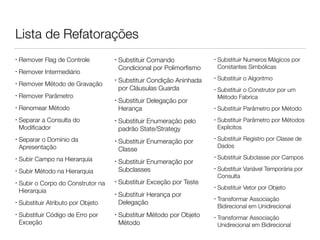 Lista de Refatorações 
• Remover Flag de Controle 
• Remover Intermediário 
• Remover Método de Gravação 
• Remover Parâmetro 
• Renomear Método 
• Separar a Consulta do 
Modificador 
• Separar o Domínio da 
Apresentação 
• Subir Campo na Hierarquia 
• Subir Método na Hierarquia 
• Subir o Corpo do Construtor na 
Hierarquia 
• Substituir Atributo por Objeto 
• Substituir Código de Erro por 
Exceção 
• Substituir Comando 
Condicional por Polimorfismo 
• Substituir Condição Aninhada 
por Cláusulas Guarda 
• Substituir Delegação por 
Herança 
• Substituir Enumeração pelo 
padrão State/Strategy 
• Substituir Enumeração por 
Classe 
• Substituir Enumeração por 
Subclasses 
• Substituir Exceção por Teste 
• Substituir Herança por 
Delegação 
• Substituir Método por Objeto 
Método 
• Substituir Numeros Mágicos por 
Constantes Simbólicas 
• Substituir o Algoritmo 
• Substituir o Construtor por um 
Método Fabrica 
• Substituir Parâmetro por Método 
• Substituir Parâmetro por Métodos 
Explícitos 
• Substituir Registro por Classe de 
Dados 
• Substituir Subclasse por Campos 
• Substituir Variável Temporária por 
Consulta 
• Substituir Vetor por Objeto 
• Transformar Associação 
Bidirecional em Unidirecional 
• Transformar Associação 
Unidirecional em Bidirecional 
 