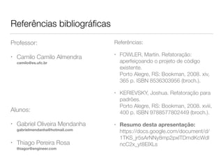 Referências bibliográficas 
Referências: 
• FOWLER, Martin. Refatoração: 
aperfeiçoando o projeto de código 
existente. 
Porto Alegre, RS: Bookman, 2008. xiv, 
365 p. ISBN 8536303956 (broch.). 
• KERIEVSKY, Joshua. Refatoração para 
padrões. 
Porto Alegre, RS: Bookman, 2008. xviii, 
400 p. ISBN 9788577802449 (broch.). 
• Resumo desta apresentação: 
https://docs.google.com/document/d/ 
1TKS_jr5sArNNy8mp2pxITDmdKcWdI 
ncC2x_yt8ElXLs/edit?usp=sharing 
Professor: 
• Camilo Camilo Almendra 
camilo@es.ufc.br 
Alunos: 
• Gabriel Oliveira Mendanha 
gabrielmendanha@hotmail.com 
• Thiago Pereira Rosa 
thiagor@engineer.com 
