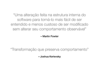 “Uma alteração feita na estrutura interna do 
software para torná-lo mais fácil de ser 
entendido e menos custoso de ser modificado 
sem alterar seu comportamento observável” 
– Martin Fowler 
“Transformação que preserva comportamento” 
– Joshua Kerievsky 
 