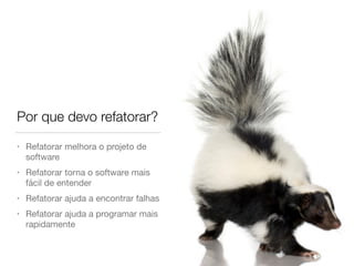 Por que devo refatorar? 
• Refatorar melhora o projeto de 
software 
• Refatorar torna o software mais 
fácil de entender 
• Refatorar ajuda a encontrar falhas 
• Refatorar ajuda a programar mais 
rapidamente 
 