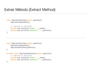 Extrair Método (Extract Method) 
void 
imprimirDivida(double 
quantia){ 
imprimirCabeçalho(); 
// 
imprime 
os 
detalhes 
System.out.println("nome:" 
+ 
_nome); 
System.out.println("quantia:" 
+ 
_quantia); 
} 
void 
imprimirDivida(double 
quantia){ 
imprimirCabeçalho(); 
imprimirDetalhes(quantia); 
} 
private 
void 
imprimirDetalhes(double 
quantia){ 
// 
imprime 
os 
detalhes 
System.out.println("nome:" 
+ 
_nome); 
System.out.println("quantia:" 
+ 
_quantia); 
} 
 