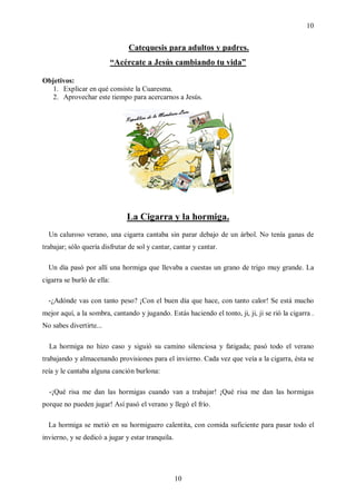 10


                                Catequesis para adultos y padres.
                            “Acércate a Jesús cambiando tu vida”

Objetivos:
  1. Explicar en qué consiste la Cuaresma.
  2. Aprovechar este tiempo para acercarnos a Jesús.




                                La Cigarra y la hormiga.
  Un caluroso verano, una cigarra cantaba sin parar debajo de un árbol. No tenía ganas de
trabajar; sólo quería disfrutar de sol y cantar, cantar y cantar.

  Un día pasó por allí una hormiga que llevaba a cuestas un grano de trigo muy grande. La
cigarra se burló de ella:

  -¿Adónde vas con tanto peso? ¡Con el buen día que hace, con tanto calor! Se está mucho
mejor aquí, a la sombra, cantando y jugando. Estás haciendo el tonto, ji, ji, ji se rió la cigarra .
No sabes divertirte...

  La hormiga no hizo caso y siguió su camino silenciosa y fatigada; pasó todo el verano
trabajando y almacenando provisiones para el invierno. Cada vez que veía a la cigarra, ésta se
reía y le cantaba alguna canción burlona:

  -¡Qué risa me dan las hormigas cuando van a trabajar! ¡Qué risa me dan las hormigas
porque no pueden jugar! Así pasó el verano y llegó el frío.

  La hormiga se metió en su hormiguero calentita, con comida suficiente para pasar todo el
invierno, y se dedicó a jugar y estar tranquila.




                                                   10
 