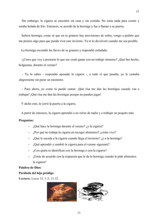 11

  Sin embargo, la cigarra se encontró sin casa y sin comida. No tenía nada para comer y
estaba helada de frío. Entonces, se acordó de la hormiga y fue a llamar a su puerta.

  Señora hormiga, como sé que en tu granero hay provisiones de sobra, vengo a pedirte que
me prestes algo para que pueda vivir este invierno. Ya te lo devolveré cuando me sea posible.

 La hormiga escondió las llaves de su granero y respondió enfadada:

 -¿Crees que voy a prestarte lo que me costó ganar con un trabajo inmenso? ¿Qué has hecho,
holgazana, durante el verano?

  - Ya lo sabes - respondió apenada la cigarra -, a todo el que pasaba, yo le cantaba
alegremente sin parar un momento.

  - Pues ahora, yo como tú puedo cantar: ¡Qué risa me dan las hormigas cuando van a
trabajar! ¡Qué risa me dan las hormigas porque no pueden jugar!

 Y dicho esto, le cerró la puerta a la cigarra.

 A partir de entonces, la cigarra aprendió a no reírse de nadie y a trabajar un poquito más.

Preguntas:
       -   ¿Qué hace la hormiga durante el verano? ¿y la cigarra?
       -   ¿Por qué no trabaja la cigarra en recoger alimentos? ¿cómo vive?
       -   ¿Qué le suceda a la cigarra cuando llega el invierno? ¿y a la hormiga?
       -   ¿Qué aprendió y cambió la cigarra para el verano siguiente?
       -   ¿Con quién te identificas con la hormiga o con la cigarra?
       -   ¿Estás de acuerdo con la respuesta que le da la hormiga cuando le pide alimentos
           la cigarra?
Palabra de Dios:
Parábola del hijo pródigo
Lectura: Lucas 15, 1-3, 11-32.




                                                  11
 