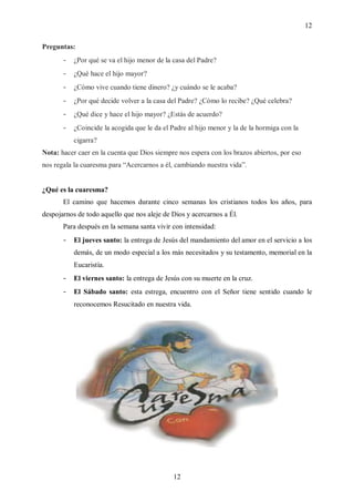 12

Preguntas:
       -   ¿Por qué se va el hijo menor de la casa del Padre?
       -   ¿Qué hace el hijo mayor?
       -   ¿Cómo vive cuando tiene dinero? ¿y cuándo se le acaba?
       -   ¿Por qué decide volver a la casa del Padre? ¿Cómo lo recibe? ¿Qué celebra?
       -   ¿Qué dice y hace el hijo mayor? ¿Estás de acuerdo?
       -   ¿Coincide la acogida que le da el Padre al hijo menor y la de la hormiga con la
           cigarra?
Nota: hacer caer en la cuenta que Dios siempre nos espera con los brazos abiertos, por eso
nos regala la cuaresma para “Acercarnos a él, cambiando nuestra vida”.


¿Qué es la cuaresma?
       El camino que hacemos durante cinco semanas los cristianos todos los años, para
despojarnos de todo aquello que nos aleje de Dios y acercarnos a Él.
       Para después en la semana santa vivir con intensidad:
       -   El jueves santo: la entrega de Jesús del mandamiento del amor en el servicio a los
           demás, de un modo especial a los más necesitados y su testamento, memorial en la
           Eucaristía.
       -   El viernes santo: la entrega de Jesús con su muerte en la cruz.
       -   El Sábado santo: esta estrega, encuentro con el Señor tiene sentido cuando le
           reconocemos Resucitado en nuestra vida.




                                              12
 