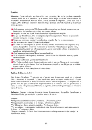 13

Oración:

Monición: Como cada día, hoy has salido a mi encuentro. No me he quedado esperando,
también yo he ido a tu encuentro. A la sombra de un viejo sauce nos hemos mirado. Lo
reconozco: he sentido un poco de miedo. No sé. Tal vez la vergüenza. Acaso haya sido el
respeto. ¿Qué podría yo ofrecerte? Tan sólo tengo pobreza, una vida regalada y mi corazón
como aposento.

   ¿Quieres pasar a mi morada? Me has sonreído con gracia y, sin dudarlo un momento, me
   has seguido. Lo has observado todo y has tomado asiento.
   Me gusta tu casa, has dicho. Más conviene que hagas algunos arreglos.
   Sé que soy desordenado. Que no siempre cumplo lo que prometo. Pero no te quedes ahí
   sentado. Comparte conmigo el sustento.
   Tengo que empezar a caminar. La tarde viene cayendo. Tal vez en otro momento.
   ¿En otro momento, dices? ¿Cómo puedo saberlo?
   Lo sabrás. En ello empeño mi palabra. Cuando marchó el caminante sentí algo raro muy
   dentro. Sus palabras resonaban en mí como el murmullo del riachuelo: si quieres oírlo,
   tienes que callar, sentir tan sólo su estruendo. Ahora comprendo. ¿Acaso no estaba sordo
   cuando me hablaba en silencio?
   ¿Qué haces aquí, caminante? Pensé que estabas lejos.
   Te di mi palabra. Ha llegado el momento. De tu corazón has abierto las puertas y ya ha
   salido tu miedo.
   Yo no he hecho nada. Quieres darme consuelo.
   No. Tú has confiado en mí. Has esperado con ansia el regreso. Sé que no lo comprendes,
   pero tu deseo ha sido sincero. Aquí me tienes como compañero leal. Déjate que te moldee:
   soy un experto alfarero.
   Hágase como tu dices. Dispón de mí como siervo.

Palabra de Dios (Jn. 3, 3-8)

Dijo Jesús a Nicodemo: "Te aseguro que el que no nace de nuevo no puede ver el reino de
Dios". Nicodemo le preguntó: "¿Cómo puede uno nacer de nuevo siendo viejo? ¿Es que
puede volver al seno de su madre y nacer de nuevo? Jesús le respondió: "Te aseguro que el
que no nace del agua y del Espíritu no puede entrar en el reino de Dios. Lo que nace de la
carne es carne, y lo que nace del Espíritu es Espíritu. No te extrañe que te diga: Es necesario
nacer de nuevo.

Reflexión: Estamos en tiempo de gracia, tiempo de encuentro y de perdón. Escuchemos la
llamada del Señor que nos invita a cambiar, a nacer de nuevo.

Oración
* Porque nos cuesta reconocernos pecadores... -Perdónanos, Señor.
* Porque nuestra inconstancia en el trabajo... -Perdónanos, Señor.
*Por fabricarnos dioses a nuestra medida... -Perdónanos, Señor.
*Por ser críticos y exigentes con los demás sin estar dispuestos nosotros a corregir nuestros
defectos... -Perdónanos, Señor.
* Porque con mucha facilidad abandonamos nuestra oración y nuestra relación contigo... -
Perdónanos, Señor.




                                              13
 