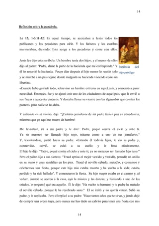 14



Reflexión sobre la parábola.


Lc 15, 1-3.11-32: En aquel tiempo, se acercaban a Jesús todos los
publicanos y los pecadores para oírle. Y los fariseos y los escribas
murmuraban, diciendo: Este acoge a los pecadores y come con ellos.


Jesús les dijo esta parábola: Un hombre tenía dos hijos; y el menor de ellos
dijo al padre: "Padre, dame la parte de la hacienda que me corresponde." Y Parábola       del
él les repartió la hacienda. Pocos días después el hijo menor lo reunió todo hijo pródigo
y se marchó a un país lejano donde malgastó su hacienda viviendo como un
libertino.
«Cuando hubo gastado todo, sobrevino un hambre extrema en aquel país, y comenzó a pasar
necesidad. Entonces, fue y se ajustó con uno de los ciudadanos de aquel país, que le envió a
sus fincas a apacentar puercos. Y deseaba llenar su vientre con las algarrobas que comían los
puercos, pero nadie se las daba.

Y entrando en sí mismo, dijo: "¡Cuántos jornaleros de mi padre tienen pan en abundancia,
mientras que yo aquí me muero de hambre!

Me levantaré, iré a mi padre y le diré: Padre, pequé contra el cielo y ante ti.
Ya no merezco ser llamado hijo tuyo, trátame como a uno de tus jornaleros."
Y, levantándose, partió hacia su padre. «Estando él todavía lejos, le vio su padre y,
conmovido,     corrió,    se       echó   a   su   cuello    y    le    besó    efusivamente.
El hijo le dijo: "Padre, pequé contra el cielo y ante ti; ya no merezco ser llamado hijo tuyo."
Pero el padre dijo a sus siervos: "Traed aprisa el mejor vestido y vestidle, ponedle un anillo
en su mano y unas sandalias en los pies. Traed el novillo cebado, matadlo, y comamos y
celebremos una fiesta, porque este hijo mío estaba muerto y ha vuelto a la vida; estaba
perdido y ha sido hallado". Y comenzaron la fiesta. Su hijo mayor estaba en el campo y, al
volver, cuando se acercó a la casa, oyó la música y las danzas; y llamando a uno de los
criados, le preguntó qué era aquello. Él le dijo: "Ha vuelto tu hermano y tu padre ha matado
el novillo cebado, porque le ha recobrado sano." El se irritó y no quería entrar. Salió su
padre, y le suplicaba. Pero él replicó a su padre: "Hace tantos años que te sirvo, y jamás dejé
de cumplir una orden tuya, pero nunca me has dado un cabrito para tener una fiesta con mis



                                              14
 