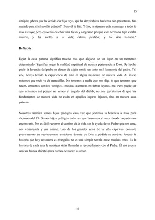 15


amigos; ¡ahora que ha venido ese hijo tuyo, que ha devorado tu hacienda con prostitutas, has
matado para él el novillo cebado!" Pero él le dijo: "Hijo, tú siempre estás conmigo, y todo lo
mío es tuyo; pero convenía celebrar una fiesta y alegrarse, porque este hermano tuyo estaba
muerto,    y   ha   vuelto   a    la   vida;    estaba   perdido,   y   ha   sido   hallado."


Reflexión:


Dejar la casa paterna significa mucho más que alejarse de un lugar en un momento
determinado. Significa negar la realidad espiritual de nuestra pertenencia a Dios. De hecho
pedir la herencia del padre es desear de algún modo un tanto sutil la muerte del padre. Tal
vez, hemos tenido la experiencia de esto en algún momento de nuestra vida. Al inicio
notamos que todo va de maravillas. No tenemos a nadie que nos diga lo que tenemos que
hacer, contamos con los “amigos”, música, aventuras en tierras lejanas, etc. Pero puede ser
que actuamos así porque no vemos el engaño del diablo, no nos percatamos de que los
fundamentos de nuestra vida no están en aquellos lugares lejanos, sino en nuestra casa
paterna.


Nosotros también somos hijos pródigos cada vez que pedimos la herencia a Dios para
alejarnos del Él. Somos hijos pródigos cada vez que buscamos el amor donde no podemos
encontrarlo. No es fácil recorrer el camino de la vida sin la ayuda de un Padre que nos ame,
nos comprenda y nos anime. Uno de los grandes retos de la vida espiritual consiste
precisamente en reconocernos pecadores delante de Dios y pedirle su perdón. Porque la
historia que hoy nos narra el evangelio no es una simple novela entre muchas otras. Es la
historia de cada una de nuestras vidas llamadas a reconciliarnos con el Padre. Él nos espera
con los brazos abiertos para darnos de nuevo su amor.




                                               15
 