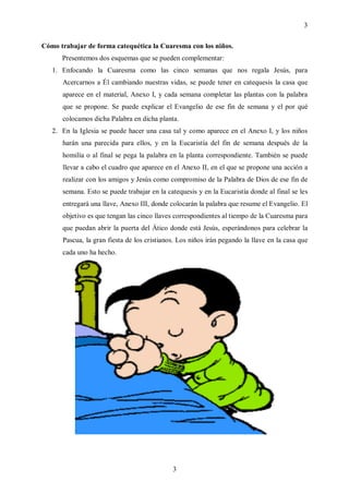 3

Cómo trabajar de forma catequética la Cuaresma con los niños.
      Presentemos dos esquemas que se pueden complementar:
   1. Enfocando la Cuaresma como las cinco semanas que nos regala Jesús, para
      Acercarnos a Él cambiando nuestras vidas, se puede tener en catequesis la casa que
      aparece en el material, Anexo I, y cada semana completar las plantas con la palabra
      que se propone. Se puede explicar el Evangelio de ese fin de semana y el por qué
      colocamos dicha Palabra en dicha planta.
   2. En la Iglesia se puede hacer una casa tal y como aparece en el Anexo I, y los niños
      harán una parecida para ellos, y en la Eucaristía del fin de semana después de la
      homilía o al final se pega la palabra en la planta correspondiente. También se puede
      llevar a cabo el cuadro que aparece en el Anexo II, en el que se propone una acción a
      realizar con los amigos y Jesús como compromiso de la Palabra de Dios de ese fin de
      semana. Esto se puede trabajar en la catequesis y en la Eucaristía donde al final se les
      entregará una llave, Anexo III, donde colocarán la palabra que resume el Evangelio. El
      objetivo es que tengan las cinco llaves correspondientes al tiempo de la Cuaresma para
      que puedan abrir la puerta del Ático donde está Jesús, esperándonos para celebrar la
      Pascua, la gran fiesta de los cristianos. Los niños irán pegando la llave en la casa que
      cada uno ha hecho.




                                             3
 