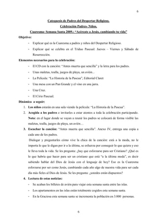 6

                        Catequesis de Padres del Despertar Religioso.
                                  Celebración Padres- Niños.
          Cuaresma- Semana Santa 2009.: “Acércate a Jesús, cambiando tu vida”
Objetivo:
      -     Explicar qué es la Cuaresma a padres y niños del Despertar Religioso.
      -     Explicar qué se celebra en el Triduo Pascual: Jueves – Viernes y Sábado de
            Resurrección.
Elementos necesarios para la celebración:
      -     El CD con la canción: “Antes muerta que sencilla” y la letra para los padres.
      -     Unas maletas, toalla, juegos de playa, un avión...
      -     La Película: “La Historia de la Pascua”, Editorial Claret
      -     Una mesa con un Pan Grande y el vino en una jarra.
      -     Una Cruz.
      -     El Cirio Pascual.
Dinámica a seguir:
   1. Los niños estarán en una sala viendo la película: “La Historia de la Pascua”.
   2. Acogida a los padres e invitarles a estar atentos a toda la celebración participando.
      Nota: en el lugar donde se vayan a reunir los padres se colocará de forma visible las
      maletas, toalla, juegos de playa, un avión…
   3. Escuchar la canción: “Antes muerta que sencilla”. Anexo IV, entrega una copia a
      cada uno de los padres.
       Dialogar y preguntarles cómo vive la chica de la canción: está a la moda, no le
      importa lo que le digan por ir a la última, se esfuerza por conseguir lo que quiera y eso
      le lleva toda la vida. Se les pregunta: ¿hay que esforzarse para ser Cristiano? ¿Qué es
      lo que habría que hacer para ser un cristiano que está “a la última moda”, es decir
      sabiendo hablar del Dios de Jesús con el lenguaje de hoy? Eso es la Cuaresma
      esforzarse por ser como Jesús, cambiando cada año algo de nuestra vida para ser cada
      día más fieles al Dios de Jesús. Se les pregunta: ¿ustedes están dispuestos?
   4. Lectura de estas noticias:
      -     Se acaban los billetes de avión para viajar esta semana santa entre las islas.
      -     Los apartamentos en las islas están totalmente cogidos esta semana santa.
      -     En la Graciosa esta semana santa se incrementa la población en 3.000 personas.



                                                6
 