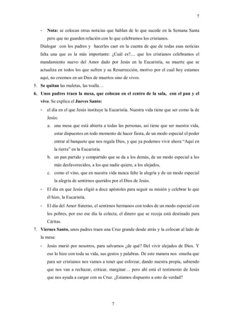 7


   -   Nota: se colocan otras noticias que hablan de lo que sucede en la Semana Santa
       pero que no guarden relación con lo que celebramos los cristianos.
   Dialogar con los padres y hacerles caer en la cuenta de que de todas esas noticias
   falta una que es la más importante: ¿Cuál es?.... que los cristianos celebramos el
   mandamiento nuevo del Amor dado por Jesús en la Eucaristía, su muerte que se
   actualiza en todos los que sufren y su Resurrección, motivo por el cual hoy estamos
   aquí, no creemos en un Dios de muertos sino de vivos.
5. Se quitan las maletas, las toalla…
6. Unos padres traen la mesa, que colocan en el centro de la sala, con el pan y el
   vivo. Se explica el Jueves Santo:
   -   el día en el que Jesús instituye la Eucaristía. Nuestra vida tiene que ser como la de
       Jesús:
       a. una mesa que está abierta a todas las personas, así tiene que ser nuestra vida,
           estar dispuestos en todo momento de hacer fiesta, de un modo especial el poder
           entrar al banquete que nos regala Dios, y que ya podemos vivir ahora “Aquí en
           la tierra” en la Eucaristía.
       b. un pan partido y compartido que se da a los demás, de un modo especial a los
           más desfavorecidos, a los que nadie quiere, a los alejados,
       c. como el vino, que en nuestra vida nunca falte la alegría y de un modo especial
           la alegría de sentirnos queridos por el Dios de Jesús.
   -   El día en que Jesús eligió a doce apóstoles para seguir su misión y celebrar lo que
       él hizo, la Eucaristía.
   -   El día del Amor fraterno, el sentirnos hermanos con todos de un modo especial con
       los pobres, por eso ese día la colecta, el dinero que se recoja está destinado para
       Cáritas.
7. Viernes Santo, unos padres traen una Cruz grande desde atrás y la colocan al lado de
   la mesa:
   -   Jesús murió por nosotros, para salvarnos ¿de qué? Del vivir alejados de Dios. Y
       eso lo hizo con toda su vida, sus gestos y palabras. De este manera nos enseña que
       para ser cristianos nos vamos a tener que esforzar, dando nuestra propia, sabiendo
       que nos van a rechazar, criticar, marginar… pero ahí está el testimonio de Jesús
       que nos ayuda a cargar con su Cruz. ¿Estamos dispuesto a esto de verdad?




                                           7
 