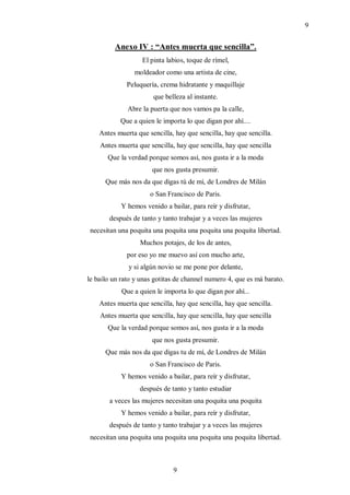 9


         Anexo IV : “Antes muerta que sencilla”.
                   El pinta labios, toque de rímel,
                moldeador como una artista de cine,
              Peluquería, crema hidratante y maquillaje
                       que belleza al instante.
              Abre la puerta que nos vamos pa la calle,
           Que a quien le importa lo que digan por ahí....
    Antes muerta que sencilla, hay que sencilla, hay que sencilla.
    Antes muerta que sencilla, hay que sencilla, hay que sencilla
       Que la verdad porque somos así, nos gusta ir a la moda
                       que nos gusta presumir.
      Que más nos da que digas tú de mí, de Londres de Milán
                      o San Francisco de Paris.
            Y hemos venido a bailar, para reír y disfrutar,
       después de tanto y tanto trabajar y a veces las mujeres
 necesitan una poquita una poquita una poquita una poquita libertad.
                  Muchos potajes, de los de antes,
              por eso yo me muevo así con mucho arte,
              y si algún novio se me pone por delante,
le bailo un rato y unas gotitas de channel numero 4, que es má barato.
            Que a quien le importa lo que digan por ahí...
    Antes muerta que sencilla, hay que sencilla, hay que sencilla.
    Antes muerta que sencilla, hay que sencilla, hay que sencilla
       Que la verdad porque somos así, nos gusta ir a la moda
                       que nos gusta presumir.
      Que más nos da que digas tu de mí, de Londres de Milán
                      o San Francisco de Paris.
            Y hemos venido a bailar, para reír y disfrutar,
                  después de tanto y tanto estudiar
       a veces las mujeres necesitan una poquita una poquita
            Y hemos venido a bailar, para reír y disfrutar,
       después de tanto y tanto trabajar y a veces las mujeres
 necesitan una poquita una poquita una poquita una poquita libertad.



                               9
 
