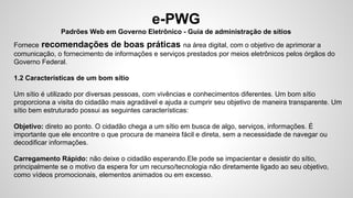e-PWG
Padrões Web em Governo Eletrônico - Guia de administração de sítios
Fornece recomendações de boas práticas na área digital, com o objetivo de aprimorar a
comunicação, o fornecimento de informações e serviços prestados por meios eletrônicos pelos órgãos do
Governo Federal.
1.2 Características de um bom sítio
Um sítio é utilizado por diversas pessoas, com vivências e conhecimentos diferentes. Um bom sítio
proporciona a visita do cidadão mais agradável e ajuda a cumprir seu objetivo de maneira transparente. Um
sítio bem estruturado possui as seguintes características:
Objetivo: direto ao ponto. O cidadão chega a um sítio em busca de algo, serviços, informações. É
importante que ele encontre o que procura de maneira fácil e direta, sem a necessidade de navegar ou
decodificar informações.
Carregamento Rápido: não deixe o cidadão esperando.Ele pode se impacientar e desistir do sítio,
principalmente se o motivo da espera for um recurso/tecnologia não diretamente ligado ao seu objetivo,
como vídeos promocionais, elementos animados ou em excesso.
 