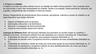 1. O foco é o cidadão.
O objetivo principal dos sítios oficiais é servir ao cidadão da melhor forma possível. Todo conteúdo deve
ser estruturado a partir das necessidades do cidadão. Desde a concepção, desenvolvimento, estrutura, até
a gestão, independente das condições e meios de acesso.
Acesso independente de características físico-motoras, perceptivas, culturais e sociais do cidadão ou do
lugar/dispositivo que esteja utilizando:
● Espaço privilegiado para os serviços;
● Informações relevantes e de fácil leitura;
● Estrutura e navegação de fácil compreensão;
● Canal de comunicação disponível e atento.
Licenças de Software livre: são licenças utilizadas que permitem ao usuário copiar ou modificar o
software livremente. As licenças software livre são baseadas em 4 pontos chamados de “4 liberdades”:
● A liberdade de executar o programa, para qualquer propósito (liberdade no. 1);
● A liberdade de estudar como o programa funciona e adaptá-lo às suas necessidades (liberdade no.
2);
● A liberdade de redistribuir cópias de modo que você possa ajudar ao seu próximo (liberdade no. 3);
● A liberdade de aperfeiçoar o programa e liberar os seus aperfeiçoamentos, de modo que toda a
comunidade se beneficie (liberdade no. 4).
 