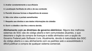 3. Avaliar constantemente a sua eficácia
4. Localização facilitada do sítio e de seu conteúdo
5. Permitir diversas formas e dispositivos de acesso
6. Não criar sítios e portais semelhantes
7. Respeito aos direitos e aos dados informações do cidadão
8. Ouvir o cidadão e dar-lhe o retorno devido.
Alinhamento com as diretrizes de governo eletrônico: Alguns dos melhores
sistemas de SGC são de código aberto e tem comunidades atuantes, o que
desonera o órgão da compra de licenças e estão alinhados com a opção do
Governo Federal pelo Software Livre. Atualmente, devido à maturidade dos SGC
de código aberto e o seu alinhamento com os padrões web e acessibilidade é
difícil justificar a compra de qualquer sistema comercial;
 