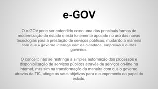 e-GOV
O e-GOV pode ser entendido como uma das principais formas de
modernização do estado e está fortemente apoiado no uso das novas
tecnologias para a prestação de serviços públicos, mudando a maneira
com que o governo interage com os cidadãos, empresas e outros
governos.
O conceito não se restringe a simples automação dos processos e
disponibilização de serviços públicos através de serviços on-line na
Internet, mas sim na transformação da maneira com que o governo,
através da TIC, atinge os seus objetivos para o cumprimento do papel do
estado.
 