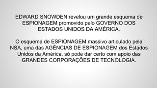 EDWARD SNOWDEN revelou um grande esquema de
ESPIONAGEM promovido pelo GOVERNO DOS
ESTADOS UNIDOS DA AMÉRICA.
O esquema de ESPIONAGEM massivo articulado pela
NSA, uma das AGÊNCIAS DE ESPIONAGEM dos Estados
Unidos da América, só pode dar certo com apoio das
GRANDES CORPORAÇÕES DE TECNOLOGIA.
 