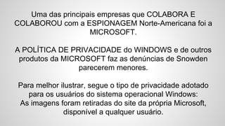 Uma das principais empresas que COLABORA E
COLABOROU com a ESPIONAGEM Norte-Americana foi a
MICROSOFT.
A POLÍTICA DE PRIVACIDADE do WINDOWS e de outros
produtos da MICROSOFT faz as denúncias de Snowden
parecerem menores.
Para melhor ilustrar, segue o tipo de privacidade adotado
para os usuários do sistema operacional Windows:
As imagens foram retiradas do site da própria Microsoft,
disponível a qualquer usuário.
 