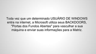 Toda vez que um determinado USUÁRIO DE WINDOWS
entra na internet, a Microsoft utiliza seus BACKDOORS,
"Portas dos Fundos Abertas" para vasculhar a sua
máquina e enviar suas informações para a Matriz.
 