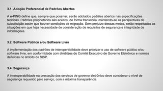 3.1. Adoção Preferencial de Padrões Abertos
A e-PING define que, sempre que possível, serão adotados padrões abertos nas especificações
técnicas. Padrões proprietários são aceitos, de forma transitória, mantendo-se as perspectivas de
substituição assim que houver condições de migração. Sem prejuízo dessas metas, serão respeitadas as
situações em que haja necessidade de consideração de requisitos de segurança e integridade de
informações.
3.2. Software Público e/ou Software Livre
A implementação dos padrões de interoperabilidade deve priorizar o uso de software público e/ou
software livre, em conformidade com diretrizes do Comitê Executivo de Governo Eletrônico e normas
definidas no âmbito do SISP.
3.4. Segurança
A interoperabilidade na prestação dos serviços de governo eletrônico deve considerar o nível de
segurança requerido pelo serviço, com a máxima transparência.
 