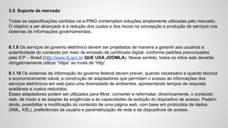 3.5. Suporte de mercado
Todas as especificações contidas na e-PING contemplam soluções amplamente utilizadas pelo mercado.
O objetivo a ser alcançado é a redução dos custos e dos riscos na concepção e produção de serviços nos
sistemas de informações governamentais.
8.1.8 Os serviços de governo eletrônico devem ser projetados de maneira a garantir aos usuários a
autenticidade do conteúdo por meio de emissão de certificado digital, conforme padrões preconizados
pela ICP – Brasil (http://www.iti.gov.br QUE USA JOOMLA). Nesse sentido, todos os sítios web deverão
obrigatoriamente utilizar “https” ao invés de “http”.
8.1.10 Os sistemas de informação do governo federal devem prever, quando necessário e quando técnica
e economicamente viável, a construção de adaptadores que permitam o acesso às informações dos
serviços eletrônicos em web para uma diversidade de ambientes, apresentando tempos de resposta
aceitáveis e custos reduzidos.
Esses adaptadores podem ser utilizados para filtrar, converter e reformatar, dinamicamente, o conteúdo
web, de modo a se adaptar às exigências e às capacidades de exibição do dispositivo de acesso. Podem,
ainda, possibilitar a modificação do conteúdo de uma página web, com base em protocolos de dados
(XML, XSL), preferências de usuário e parametrização de rede e de dispositivos de acesso.
 