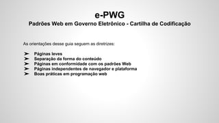 e-PWG
Padrões Web em Governo Eletrônico - Cartilha de Codificação
As orientações desse guia seguem as diretrizes:
➢ Páginas leves
➢ Separação da forma do conteúdo
➢ Páginas em conformidade com os padrões Web
➢ Páginas independentes de navegador e plataforma
➢ Boas práticas em programação web
 