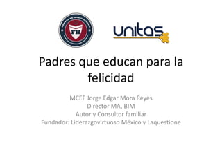 Padres que educan para la
felicidad
MCEF Jorge Edgar Mora Reyes
Director MA, BIM
Autor y Consultor familiar
Fundador: Liderazgovirtuoso México y Laquestione
 