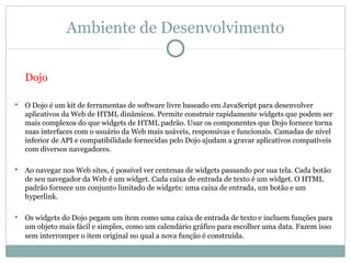 Ambiente de Desenvolvimento

    Dojo

   O Dojo é um kit de ferramentas de software livre baseado em JavaScript para desenvolver
    aplicativos da Web de HTML dinâmicos. Permite construir rapidamente widgets que podem ser
    mais complexos do que widgets de HTML padrão. Usar os componentes que Dojo fornece torna
    suas interfaces com o usuário da Web mais usáveis, responsivas e funcionais. Camadas de nível
    inferior de API e compatibilidade fornecidas pelo Dojo ajudam a gravar aplicativos compatíveis
    com diversos navegadores.

   Ao navegar nos Web sites, é possível ver centenas de widgets passando por sua tela. Cada botão
    de seu navegador da Web é um widget. Cada caixa de entrada de texto é um widget. O HTML
    padrão fornece um conjunto limitado de widgets: uma caixa de entrada, um botão e um
    hyperlink.

   Os widgets do Dojo pegam um item como uma caixa de entrada de texto e incluem funções para
    um objeto mais fácil e simples, como um calendário gráfico para escolher uma data. Fazem isso
    sem interromper o item original no qual a nova função é construída.
 