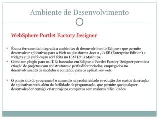 Ambiente de Desenvolvimento


    WebSphere Portlet Factory Designer

 É uma ferramenta integrada a ambientes de desenvolvimento Eclipse e que permite
  desenvolver aplicativos para a Web na plataforma Java 2 , J2EE (Enterprise Edition) e
  widgets cuja publicação será feita no IBM Lotus Mashups.
 Como um plugin para os IDEs baseados em Eclipse, o Portlet Factory Designer permite a
  criação de projetos com construtores e perfis diferenciados, empregados no
  desenvolvimento de modelos e conteúdo para os aplicativos web.

   O ponto alto do programa é o aumento na produtividade e redução dos custos da criação
    de aplicativos web, além da facilidade de programação, que permite que qualquer
    desenvolvedor consiga criar projetos complexos sem maiores dificuldades
 