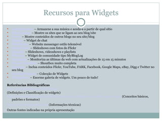 Recursos para Widgets
   MediaMaster – Armazene a sua música e aceda-a a partir de qual sítio
   WhoLinked – Mostre os sites que se ligam ao seu blog/site
   Feevy – Mostre conteúdos de outros blogs no seu site/blog
   Pladeo – Widget de chat
   MiniMobs – Website messenger estilo telemóvel
   SlideFlickr – Slideshows com fotos do Flickr
   Moonk! – Slideshows, videoshows e playlists
   Whooiz – Widget de comunidade tipo MyBlogLog
   Newzpile – Monitoriza as últimas da web com actualizações de 15 em 15 minutos
   Planet MiniBox – Shoutbox muito completa
   Spinlets – Inclua conteúdos Flickr, YouTube, FARK, Facebook, Google Maps, eBay, Digg e Twitter no
    seu blog
   SpringWidgets – Colecção de Widgets
   Widgetbox – Enorme galeria de widgets. Um pouco de tudo!

Referências Bibliográficas
http://pt.wikipedia.org/wiki/Widget
(Definições e Classificação de widgets)
http://www.midiadigital.com.br/blog/imprensa/widgets-voce-sabe-o-que-e-isso/ (Conceitos básicos,
   padrões e formatos)
http://www.widgipedia.com/ (Informações técnicas)
Outras fontes indicadas na própria apresentação
 